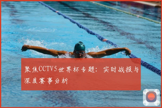 聚焦CCTV5世界杯专题：实时战报与深度赛事分析
