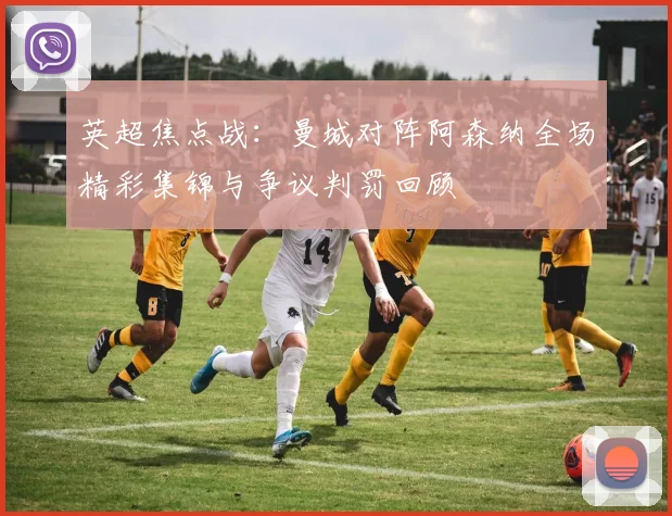 英超焦点战：曼城对阵阿森纳全场精彩集锦与争议判罚回顾