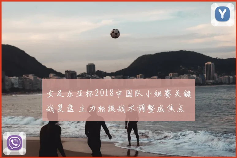 女足东亚杯2018中国队小组赛关键战复盘 主力轮换战术调整成焦点