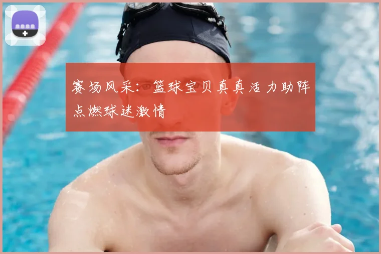 赛场风采：篮球宝贝真真活力助阵点燃球迷激情