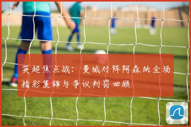 英超焦点战：曼城对阵阿森纳全场精彩集锦与争议判罚回顾